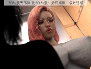 3D动漫无尽擦湿;3D 动漫：无尽擦湿，极致诱惑