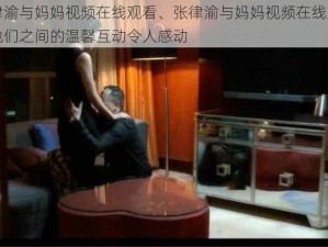 张律渝与妈妈视频在线观看、张律渝与妈妈视频在线观看，他们之间的温馨互动令人感动