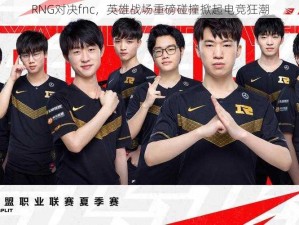 RNG对决fnc，英雄战场重磅碰撞掀起电竞狂潮