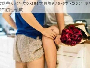 大荫蒂视频另类XXOO 大荫蒂视频另类 XXOO：探索未知的性领域