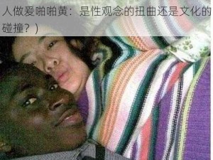 中国女人与黑人做爰啪啪黄(中国女人与黑人做爰啪啪黄：是性观念的扭曲还是文化的碰撞？)