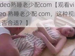 video熟睡老少配com【观看video 熟睡老少配 com，这种视频是否合适？】