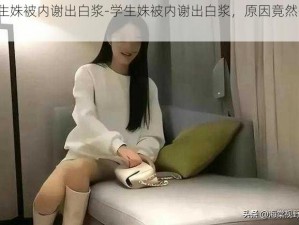 学生姝被内谢出白浆-学生姝被内谢出白浆，原因竟然是......