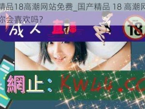 国产精品18高潮网站免费_国产精品 18 高潮网站免费，你会喜欢吗？