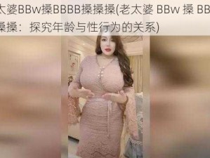 老太婆BBw搡BBBB搡搡搡(老太婆 BBw 搡 BBBB 搡搡搡：探究年龄与性行为的关系)