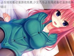 少女たちよ在线观看动漫游戏免费,少女たちよ在线观看动漫游戏免费，精彩内容不容错过