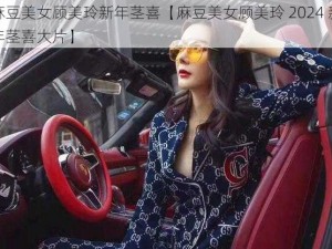 麻豆美女顾美玲新年茎喜【麻豆美女顾美玲 2024 新年茎喜大片】