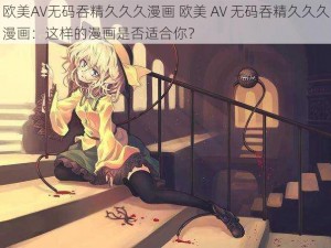 欧美AV无码吞精久久久漫画 欧美 AV 无码吞精久久久漫画：这样的漫画是否适合你？