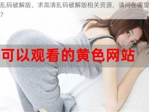 高清乱码破解版、求高清乱码破解版相关资源，请问在哪里可以下载？