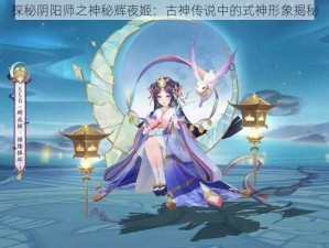 探秘阴阳师之神秘辉夜姬：古神传说中的式神形象揭秘