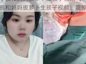 小孩和妈妈拔萝卜生孩子视频-小孩和妈妈拔萝卜生孩子视频：震惊