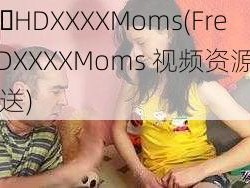 Free HDXXXXMoms(Free HDXXXXMoms 视频资源免费大放送)