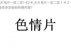 A片毛片一区二区1卡2卡_A 片毛片一区二区 1 卡 2 卡是否涉及低俗色情内容？