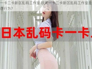 欧美一卡二卡新区乱码工作室 欧美一卡二卡新区乱码工作室是否存在欺诈行为？