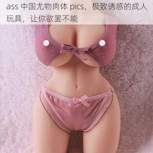 ass 中国尤物肉体 pics，极致诱惑的成人玩具，让你欲罢不能