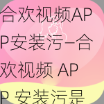 合欢视频APP安装污—合欢视频 APP 安装污是否为正版应用？