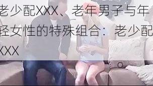 老少配XXX、老年男子与年轻女性的特殊组合：老少配 XXX