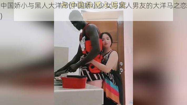 中国娇小与黑人大洋吊(中国娇小少女与黑人男友的大洋马之恋)