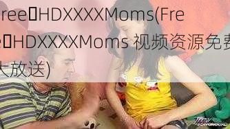 Free HDXXXXMoms(Free HDXXXXMoms 视频资源免费大放送)