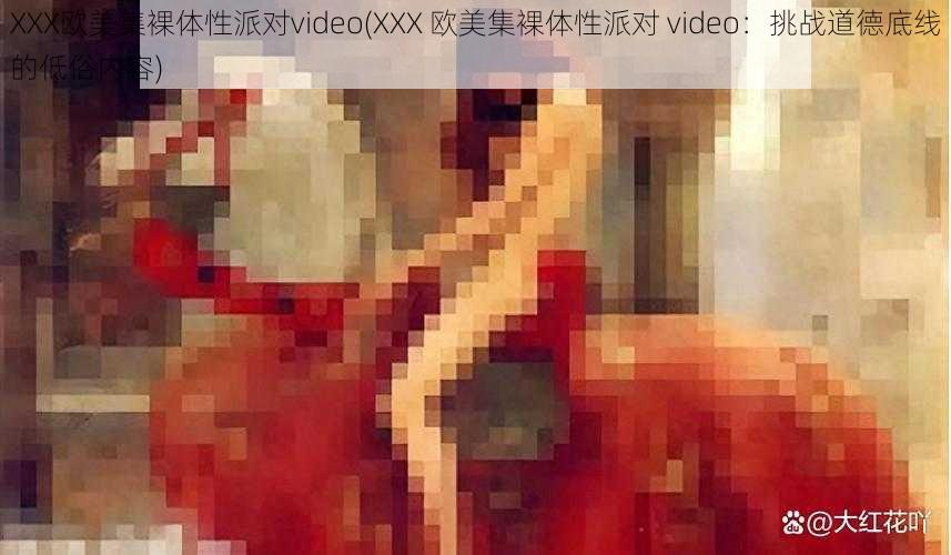 XXX欧美集裸体性派对video(XXX 欧美集裸体性派对 video：挑战道德底线的低俗内容)