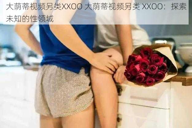 大荫蒂视频另类XXOO 大荫蒂视频另类 XXOO：探索未知的性领域