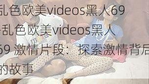 乱色欧美videos黑人69-乱色欧美videos黑人 69 激情片段：探索激情背后的故事