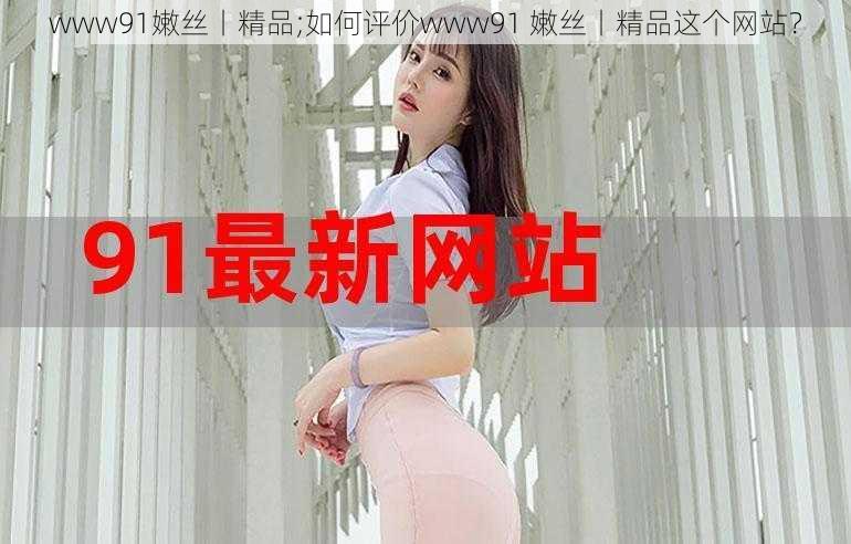 www91嫩丝丨精品;如何评价www91 嫩丝丨精品这个网站？