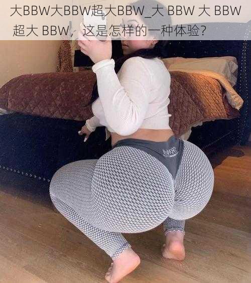 大BBW大BBW超大BBW_大 BBW 大 BBW 超大 BBW，这是怎样的一种体验？