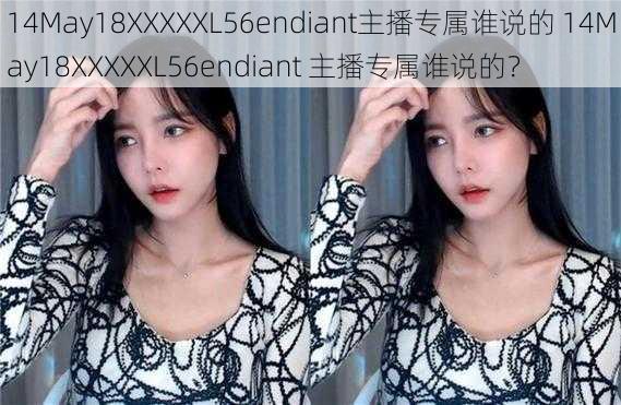 14May18XXXXXL56endiant主播专属谁说的 14May18XXXXXL56endiant 主播专属谁说的？