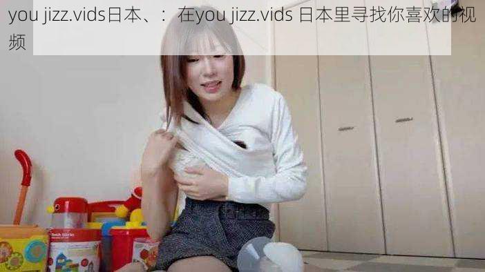 you jizz.vids日本、：在you jizz.vids 日本里寻找你喜欢的视频