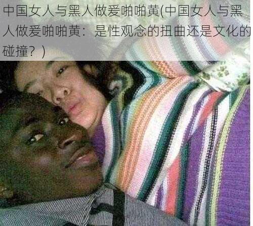 中国女人与黑人做爰啪啪黄(中国女人与黑人做爰啪啪黄：是性观念的扭曲还是文化的碰撞？)