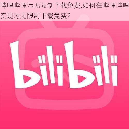 哔哩哔哩污无限制下载免费,如何在哔哩哔哩实现污无限制下载免费？