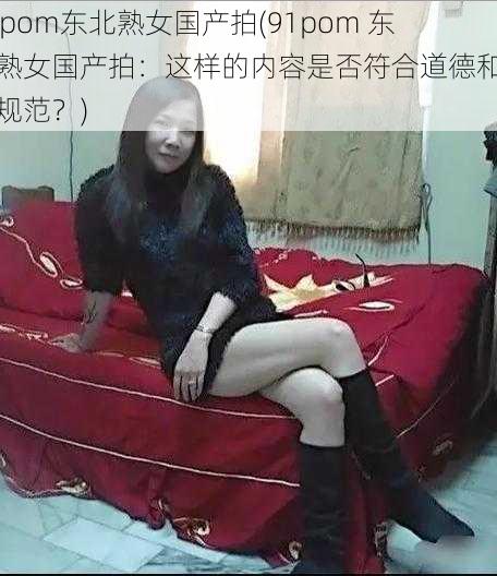 91pom东北熟女国产拍(91pom 东北熟女国产拍：这样的内容是否符合道德和法律规范？)