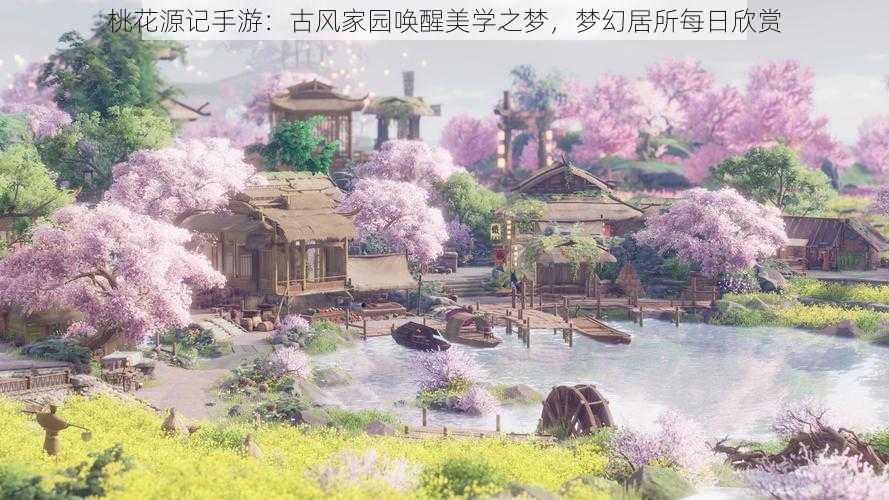 桃花源记手游：古风家园唤醒美学之梦，梦幻居所每日欣赏